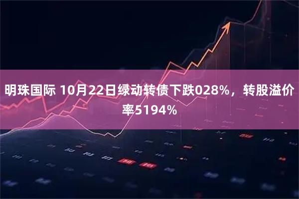 明珠国际 10月22日绿动转债下跌028%，转股溢价率5194%