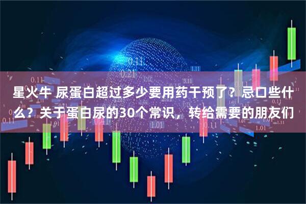 星火牛 尿蛋白超过多少要用药干预了？忌口些什么？关于蛋白尿的30个常识，转给需要的朋友们