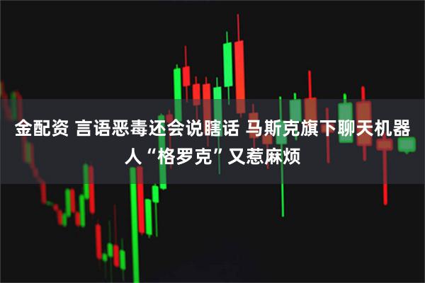 金配资 言语恶毒还会说瞎话 马斯克旗下聊天机器人“格罗克”又惹麻烦
