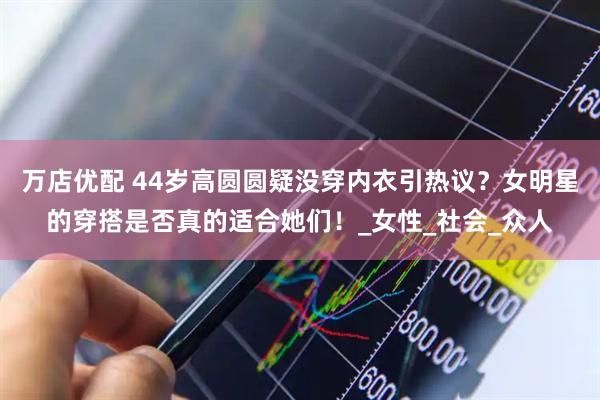 万店优配 44岁高圆圆疑没穿内衣引热议?女明星的穿搭是否真的适合她们!_女性_社会_众人