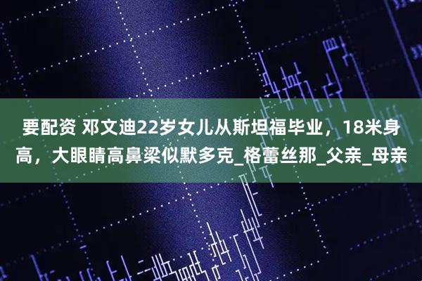 要配资 邓文迪22岁女儿从斯坦福毕业，18米身高，大眼睛高鼻梁似默多克_格蕾丝那_父亲_母亲