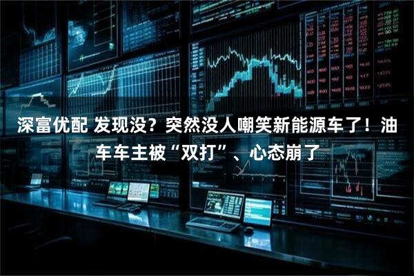 深富优配 发现没？突然没人嘲笑新能源车了！油车车主被“双打”、心态崩了