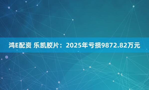 鸿E配资 乐凯胶片:2025年亏损9872.82万元