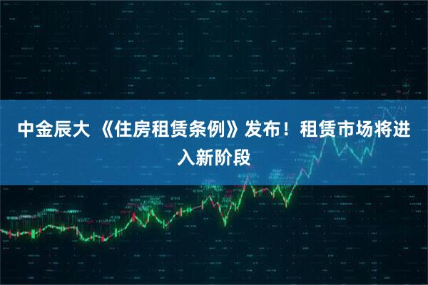 中金辰大 《住房租赁条例》发布！租赁市场将进入新阶段