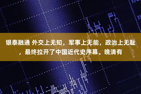 银泰融通 外交上无知，军事上无能，政治上无耻，最终拉开了中国近代史序幕。晚清有