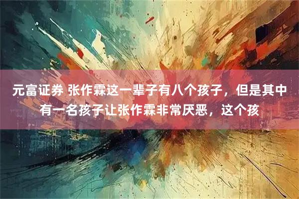 元富证券 张作霖这一辈子有八个孩子，但是其中有一名孩子让张作霖非常厌恶，这个孩