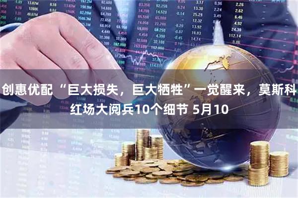 创惠优配 “巨大损失，巨大牺牲”一觉醒来，莫斯科红场大阅兵10个细节 5月10