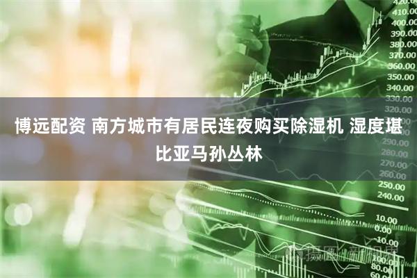 博远配资 南方城市有居民连夜购买除湿机 湿度堪比亚马孙丛林