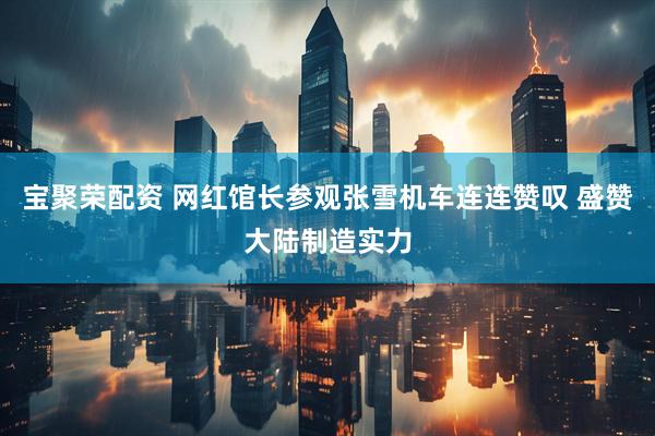 宝聚荣配资 网红馆长参观张雪机车连连赞叹 盛赞大陆制造实力