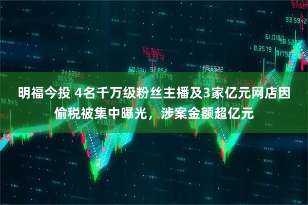 明福今投 4名千万级粉丝主播及3家亿元网店因偷税被集中曝光,涉案金额超亿元