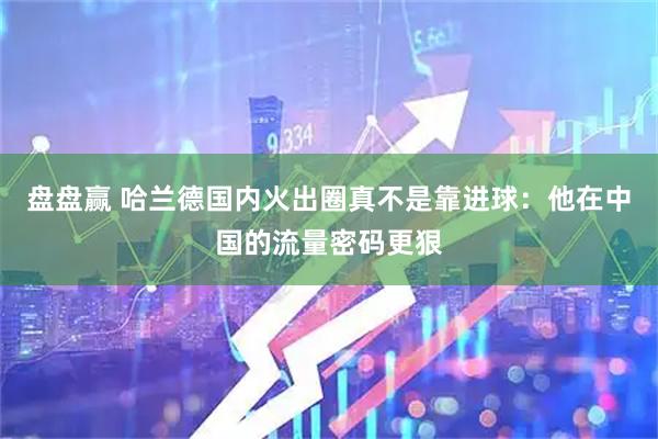 盘盘赢 哈兰德国内火出圈真不是靠进球:他在中国的流量密码更狠