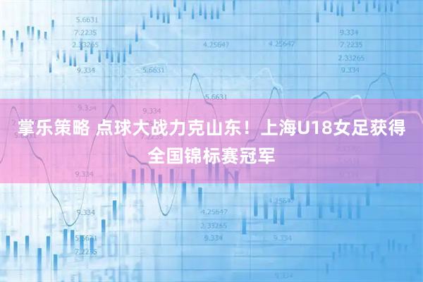 掌乐策略 点球大战力克山东!上海U18女足获得全国锦标赛冠军