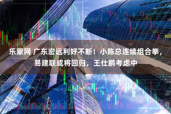 乐蒙网 广东宏远利好不断!小陈总连续组合拳,易建联或将回归,王仕鹏考虑中