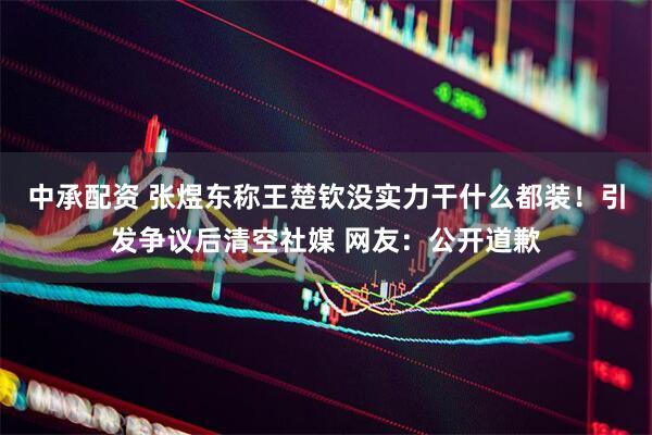 中承配资 张煜东称王楚钦没实力干什么都装!引发争议后清空社媒 网友:公开道歉